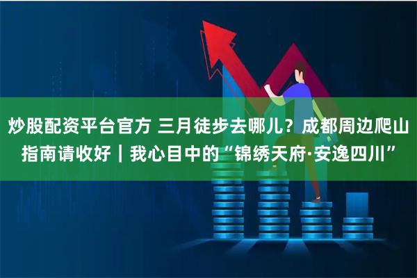 炒股配资平台官方 三月徒步去哪儿？成都周边爬山指南请收好｜我心目中的“锦绣天府·安逸四川”