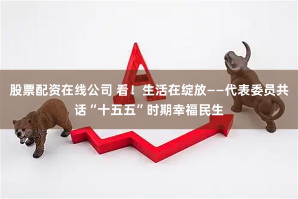 股票配资在线公司 看！生活在绽放——代表委员共话“十五五”时期幸福民生