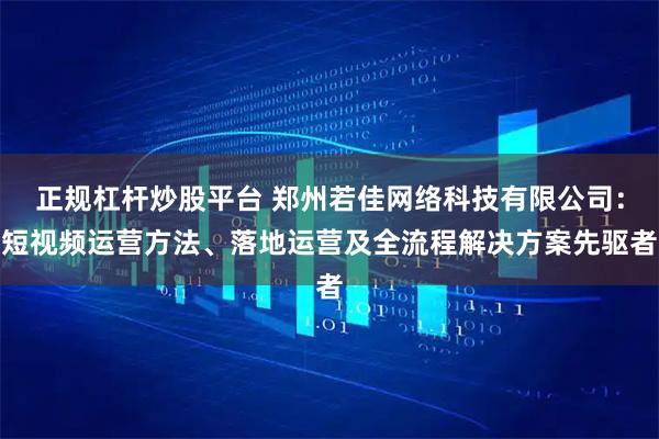 正规杠杆炒股平台 郑州若佳网络科技有限公司:短视频运营方法、落地运营及全流程解决方案先驱者