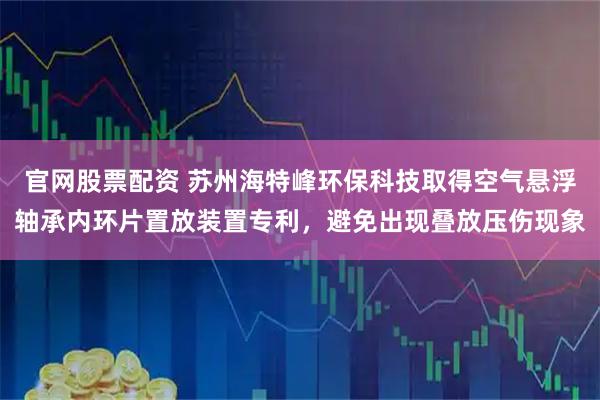 官网股票配资 苏州海特峰环保科技取得空气悬浮轴承内环片置放装置专利,避免出现叠放压伤现象