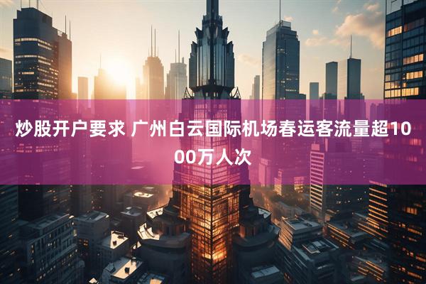 炒股开户要求 广州白云国际机场春运客流量超1000万人次