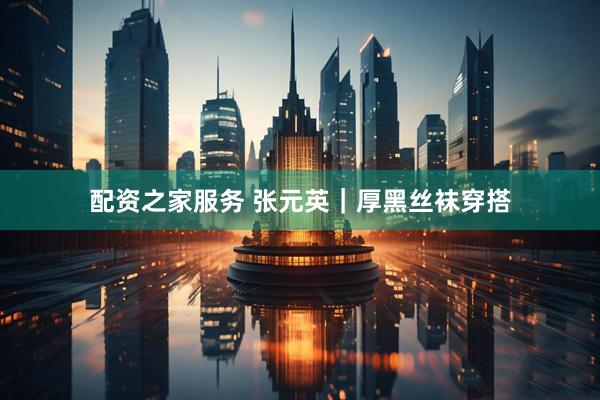 配资之家服务 张元英｜厚黑丝袜穿搭