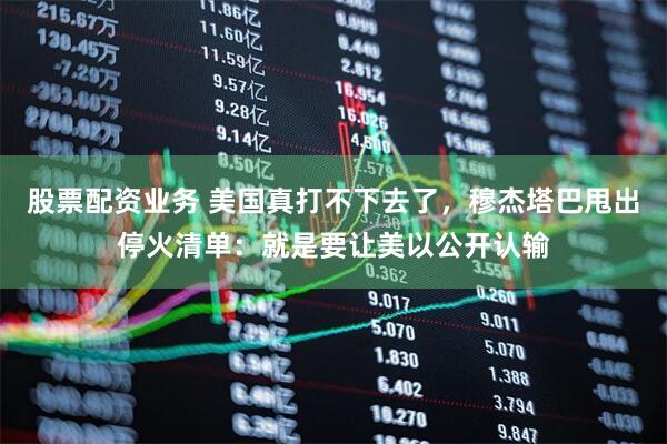 股票配资业务 美国真打不下去了，穆杰塔巴甩出停火清单：就是要让美以公开认输