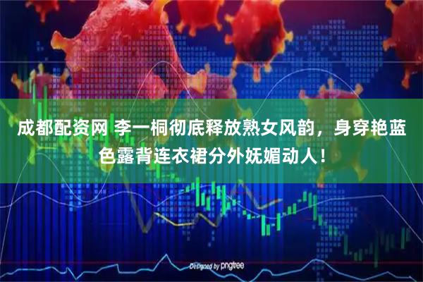 成都配资网 李一桐彻底释放熟女风韵，身穿艳蓝色露背连衣裙分外妩媚动人！