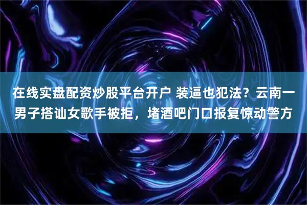 在线实盘配资炒股平台开户 装逼也犯法?云南一男子搭讪女歌手被拒,堵酒吧门口报复惊动警方