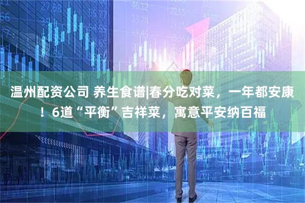 温州配资公司 养生食谱|春分吃对菜，一年都安康！6道“平衡”吉祥菜，寓意平安纳百福