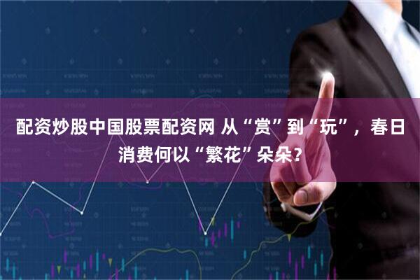 配资炒股中国股票配资网 从“赏”到“玩”，春日消费何以“繁花”朵朵？
