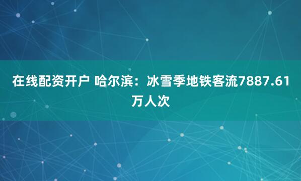 在线配资开户 哈尔滨：冰雪季地铁客流7887.61万人次