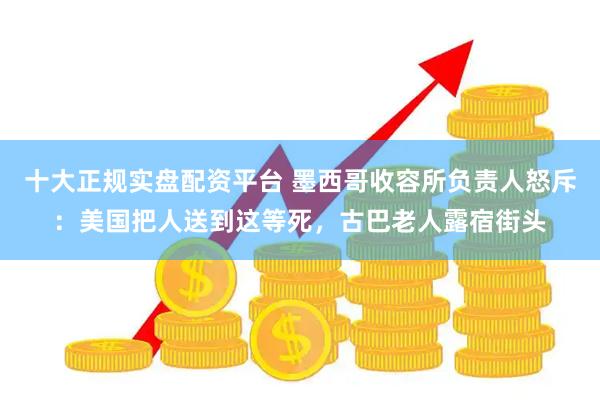 十大正规实盘配资平台 墨西哥收容所负责人怒斥：美国把人送到这等死，古巴老人露宿街头