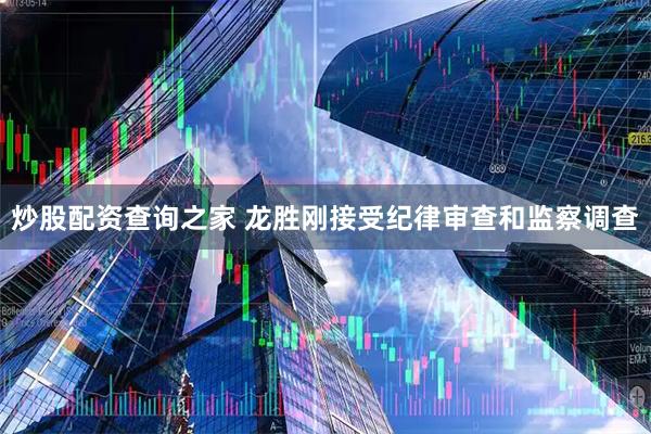 炒股配资查询之家 龙胜刚接受纪律审查和监察调查