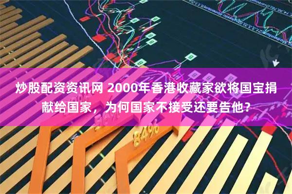 炒股配资资讯网 2000年香港收藏家欲将国宝捐献给国家,为何国家不接受还要告他?