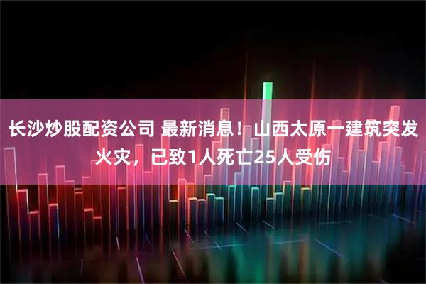 长沙炒股配资公司 最新消息！山西太原一建筑突发火灾，已致1人死亡25人受伤