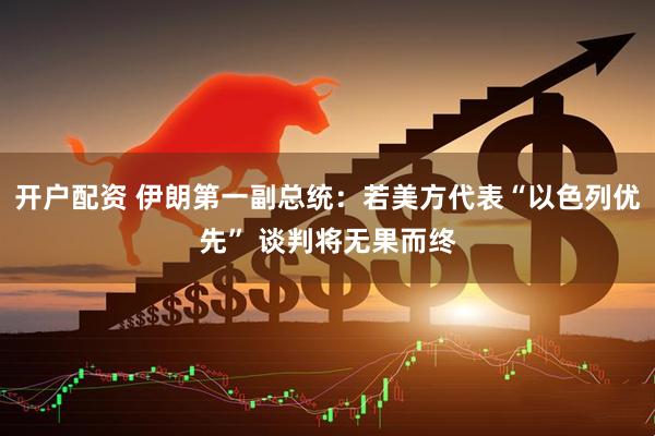 开户配资 伊朗第一副总统：若美方代表“以色列优先” 谈判将无果而终