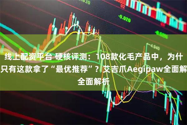 线上配资平台 硬核评测:108款化毛产品中,为什么只有这款拿了“最优推荐”?艾吉爪Aegipaw全面解析