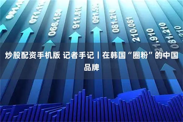 炒股配资手机版 记者手记丨在韩国“圈粉”的中国品牌