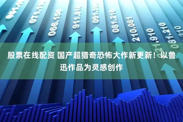 股票在线配资 国产超猎奇恐怖大作新更新！以鲁迅作品为灵感创作