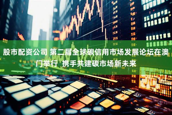 股市配资公司 第二届全球碳信用市场发展论坛在澳门举行  携手共建碳市场新未来
